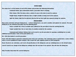STATUS BARS
The status bar is at the bottom of each SPSS window and provides the following information:
Command Status: gives information about a procedure that is running.
Filter Status: Filter On shows when a subset of cases in the data is used for analysis.
Weight Status: Weight On indicates that a weight variable is being used in the analysis.
Split File Status: Split File On indicates that the file has been split into separate groups for analysis.
DIALOG BOXES
Many menu selections will open dialog boxes. In these dialog boxes, you select variables and options for analysis. The main
dialog box in any statistical procedure has the following parts:
Source variable list: A list of variable types (allowed by the procedure) from the working data file.
Target variable lists: One or more lists of variables needed for the analysis.
Command push buttons: Buttons that can be used to run the procedure by opening a subdialog box to make
additional specifications. Some of the push buttons are:
OK : Click this button to run the procedure.
Paste: Click this button to generate command syntax from your selections. The command syntax is pasted into a syntax window,
where it can be modified for future analysis. This creates the code regularly known as SPSS programs.
Reset: Deselects any selections, and resets all specifications in the dialog box and any subdialog boxes to the default status.
Cancel: Cancels any change in the dialog box settings since the last time it was opened. This will close the dialog box.
Help: Provides help about the current dialog box.
 