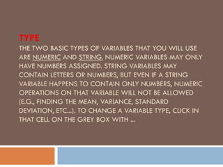 TYPE
THE TWO BASIC TYPES OF VARIABLES THAT YOU WILL USE
ARE NUMERIC AND STRING. NUMERIC VARIABLES MAY ONLY
HAVE NUMBERS ASSIGNED. STRING VARIABLES MAY
CONTAIN LETTERS OR NUMBERS, BUT EVEN IF A STRING
VARIABLE HAPPENS TO CONTAIN ONLY NUMBERS, NUMERIC
OPERATIONS ON THAT VARIABLE WILL NOT BE ALLOWED
(E.G., FINDING THE MEAN, VARIANCE, STANDARD
DEVIATION, ETC...). TO CHANGE A VARIABLE TYPE, CLICK IN
THAT CELL ON THE GREY BOX WITH ...
 