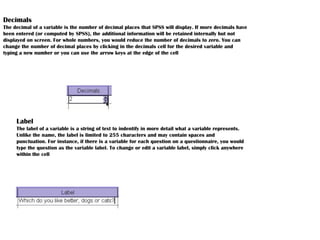 Decimals
The decimal of a variable is the number of decimal places that SPSS will display. If more decimals have
been entered (or computed by SPSS), the additional information will be retained internally but not
displayed on screen. For whole numbers, you would reduce the number of decimals to zero. You can
change the number of decimal places by clicking in the decimals cell for the desired variable and
typing a new number or you can use the arrow keys at the edge of the cell
Label
The label of a variable is a string of text to indentify in more detail what a variable represents.
Unlike the name, the label is limited to 255 characters and may contain spaces and
punctuation. For instance, if there is a variable for each question on a questionnaire, you would
type the question as the variable label. To change or edit a variable label, simply click anywhere
within the cell
 