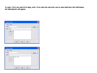 To value 1.0 to cats and 2.0 to dogs, write 1.0 in value box and write cats in value label then click Add button,
the following box will appear.
 