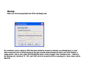 Missing
When you click missing button the SPSS will display this
We sometimes want to signal to SPSS that data should be treated as missing, even though there is some
other numerical code recorded instead of the data actually being missing (in which case SPSS displays a
single period -- this is also called SYSTEM MISSING data). In this example, after clicking on the ... button in
the Missing cell, I declared "9", "99", and "999" all to be treated by SPSS as missing (i.e., these values will be
ignored)
 