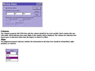Columns
The columns property tells SPSS how wide the column should be for each variable. Don't confuse this one
with width, which indicates how many digits of the number will be displayed. The column size indicates how
much space is allocated rather than the degree to which it is filled.
Align
The alignment property indicates whether the information in the Data View should be left-justified, right-
justified, or centered
 