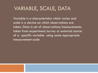 VARIABLE, SCALE, DATA
Variable is a characteristics which varies and
scale is a device on which observations are
taken. Data is set of observations/measurements
taken from experiment/survey or external source
of a specific variable using some appropriate
measurement scale
 