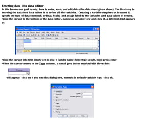 Entering data into data editor
In this lesson our goal is only, how to enter, save, and edit data (the data sheet given above). The first step in
entering the data into data editor is to define all the variables. Creating a variable requires us to name it,
specify the type of data (nominal, ordinal, Scale) and assign label to the variables and data values if needed.
•Move the cursor to the bottom of the data editor, named as variable view and click it, a different grid appears
as
•Move the cursor into first empty cell in row 1 (under name) here type sjcode, then press enter
•When the cursor moves to the Type column , a small grey button marked with three dots
will appear, click on it you see this dialog box, numeric is default variable type, click ok.
 