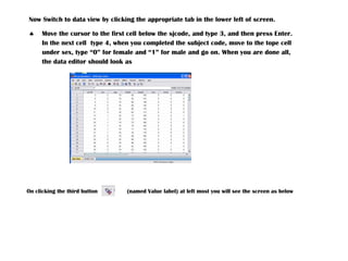 Now Switch to data view by clicking the appropriate tab in the lower left of screen.
 Move the cursor to the first cell below the sjcode, and type 3, and then press Enter.
In the next cell type 4, when you completed the subject code, move to the tope cell
under sex, type “0” for female and “1” for male and go on. When you are done all,
the data editor should look as
On clicking the third button (named Value label) at left most you will see the screen as below
 