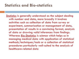 Statistics and Bio-statistics
Statistics is generally understood as the subject dealing
with number and data, more broadly it involves
activities such as collection of data from survey or
experiment, summarization or management of data,
presentation of results in a convincing format, analysis
of data or drawing valid inferences from findings.
Whereas Bio-Statistics is science which helps us in
managing medical data with application of statistical
methods/techniques/tools or a collection of statistical
procedures particularly well-suited to the analysis of
healthcare-related data
 