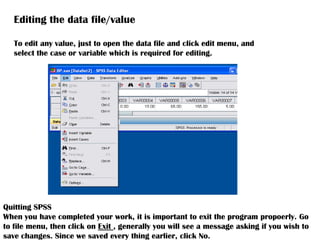 Editing the data file/value
To edit any value, just to open the data file and click edit menu, and
select the case or variable which is required for editing.
Quitting SPSS
When you have completed your work, it is important to exit the program propoerly. Go
to file menu, then click on Exit , generally you will see a message asking if you wish to
save changes. Since we saved every thing earlier, click No.
 