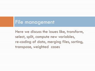 Here we discuss the issues like, transform,
select, split, compute new variables,
re-coding of data, merging files, sorting,
transpose, weighted cases
File management
 