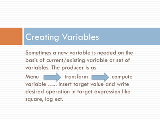 Sometimes a new variable is needed on the
basis of current/existing variable or set of
variables. The producer is as
Menu transform compute
variable ….. Insert target value and write
desired operation in target expression like
square, log ect.
Creating Variables
 