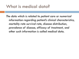What is medical data?
The data which is related to patient care or numerical
information regarding patient’s clinical characteristics,
mortality rate survival rate, disease distribution,
prevalence of disease, efficacy of treatment, and
other such information is called medical data.
 
