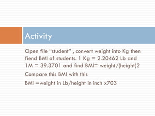 Open file “student” , convert weight into Kg then
fiend BMI of students. 1 Kg = 2.20462 Lb and
1M = 39.3701 and find BMI= weight/(height)2
Compare this BMI with this
BMI =weight in Lb/height in inch x703
Activity
 