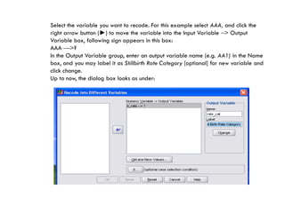 Select the variable you want to recode. For this example select AAA, and click the
right arrow button (►) to move the variable into the Input Variable > Output
Variable box, following sign appears in this box:
AAA >?
In the Output Variable group, enter an output variable name (e.g. AA1) in the Name
box, and you may label it as Stillbirth Rate Category [optional] for new variable and
click change.
Up to now, the dialog box looks as under:
 