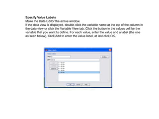 Specify Value Labels
Make the Data Editor the active window.
If the data view is displayed, double-click the variable name at the top of the column in
the data view or click the Variable View tab. Click the button in the values cell for the
variable that you want to define. For each value, enter the value and a label (the one
as seen below). Click Add to enter the value label, at last click OK.
 