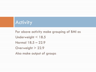 For above activity make grouping of BMI as
Underweight < 18.5
Normal 18.5 – 22.9
Overweight > 22.9
Also make output of groups
Activity
 