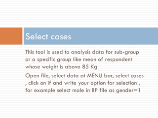 This tool is used to analysis data for sub-group
or a specific group like mean of respondent
whose weight is above 85 Kg
Open file, select data at MENU bar, select cases
, click on if and write your option for selection ,
for example select male in BP file as gender=1
Select cases
 
