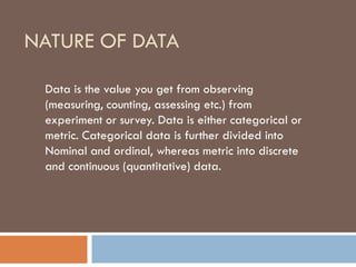 NATURE OF DATA
Data is the value you get from observing
(measuring, counting, assessing etc.) from
experiment or survey. Data is either categorical or
metric. Categorical data is further divided into
Nominal and ordinal, whereas metric into discrete
and continuous (quantitative) data.
 