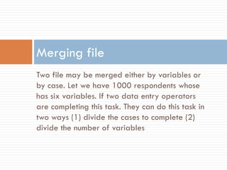 Two file may be merged either by variables or
by case. Let we have 1000 respondents whose
has six variables. If two data entry operators
are completing this task. They can do this task in
two ways (1) divide the cases to complete (2)
divide the number of variables
Merging file
 