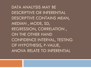 DATA ANALYSIS MAY BE
DESCRIPTIVE OR INFERENTIAL
DESCRIPTIVE CONTAINS MEAN,
MEDIAN , MODE, SD,
REGRESSION, CORRELATION ,
ON THE OTHER HAND
CONFIDENCE INTERVAL, TESTING
OF HYPOTHESIS, P-VALUE,
ANOVA RELATE TO INFERENTIAL
 