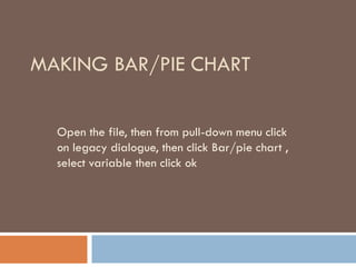 MAKING BAR/PIE CHART
Open the file, then from pull-down menu click
on legacy dialogue, then click Bar/pie chart ,
select variable then click ok
 