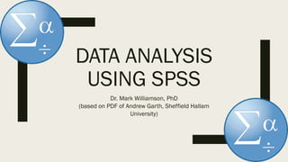 DATA ANALYSIS
USING SPSS
Dr. Mark Williamson, PhD
(based on PDF of Andrew Garth, Sheffield Hallam
University)
 