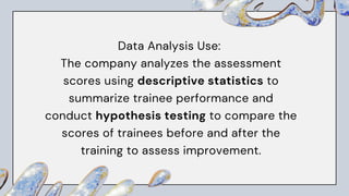 Data Analysis Use:
The company analyzes the assessment
scores using descriptive statistics to
summarize trainee performance and
conduct hypothesis testing to compare the
scores of trainees before and after the
training to assess improvement.
 