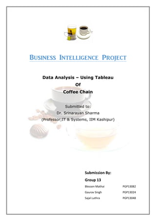 Business Intelligence Project
Data Analysis – Using Tableau
Of
Coffee Chain
Submitted to:
Dr. Srinarayan Sharma
(Professor;IT & Systems, IIM Kashipur)
Submission By:
Group 13
Blessen Mathai PGP13082
Gaurav Singh PGP13024
Sajal Luthra PGP13048
 