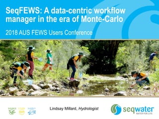 SeqFEWS: A data-centric workflow
manager in the era of Monte-Carlo
2018 AUS FEWS Users Conference
Lindsay Millard, Hydrologist
 