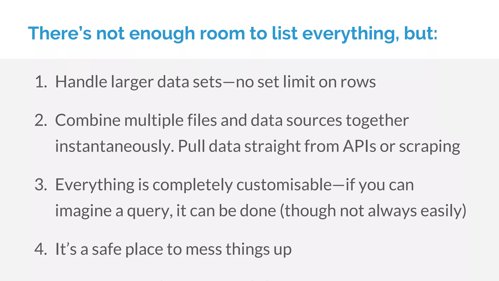 There’s not enough room to list everything, but:
1. Handle larger data sets—no set limit on rows
2. Combine multiple files and data sources together
instantaneously. Pull data straight from APIs or scraping
3. Everything is completely customisable—if you can
imagine a query, it can be done (though not always easily)
4. It’s a safe place to mess things up
 