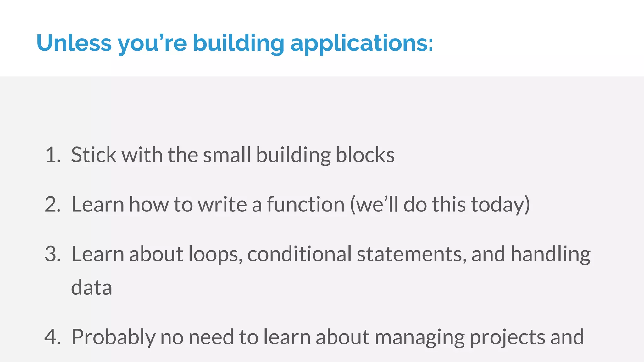 Unless you’re building applications:
1. Stick with the small building blocks
2. Learn how to write a function (we’ll do this today)
3. Learn about loops, conditional statements, and handling
data
4. Probably no need to learn about managing projects and
 