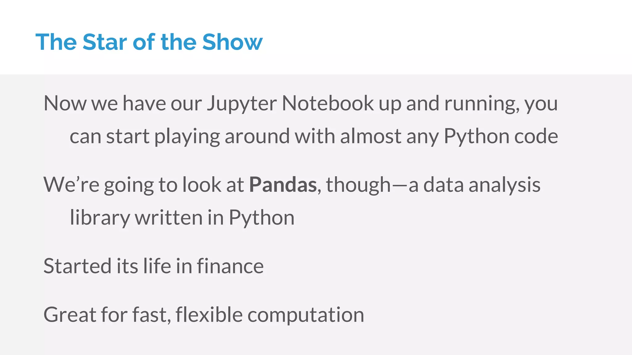 Now we have our Jupyter Notebook up and running, you
can start playing around with almost any Python code
We’re going to look at Pandas, though—a data analysis
library written in Python
Started its life in finance
Great for fast, flexible computation
The Star of the Show
 