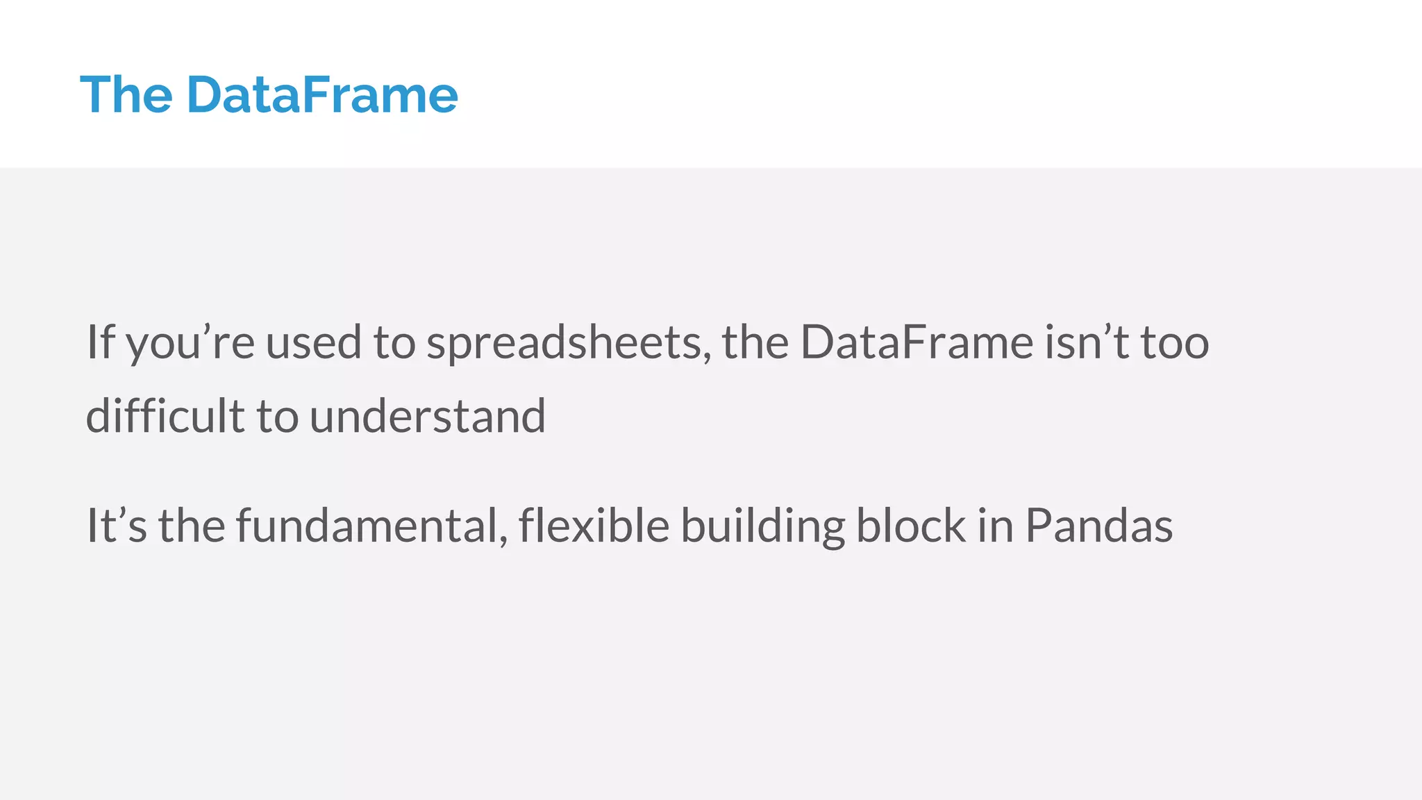 The DataFrame
If you’re used to spreadsheets, the DataFrame isn’t too
difficult to understand
It’s the fundamental, flexible building block in Pandas
 
