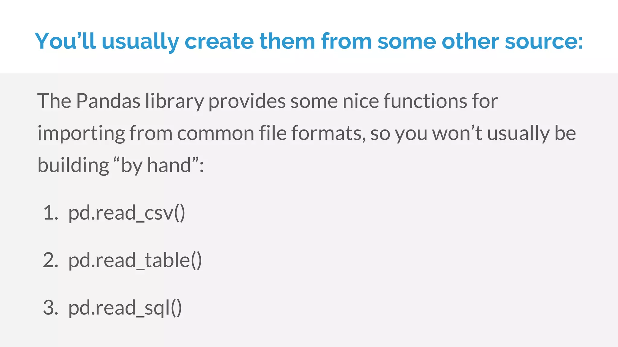 You’ll usually create them from some other source:
The Pandas library provides some nice functions for
importing from common file formats, so you won’t usually be
building “by hand”:
1. pd.read_csv()
2. pd.read_table()
3. pd.read_sql()
 