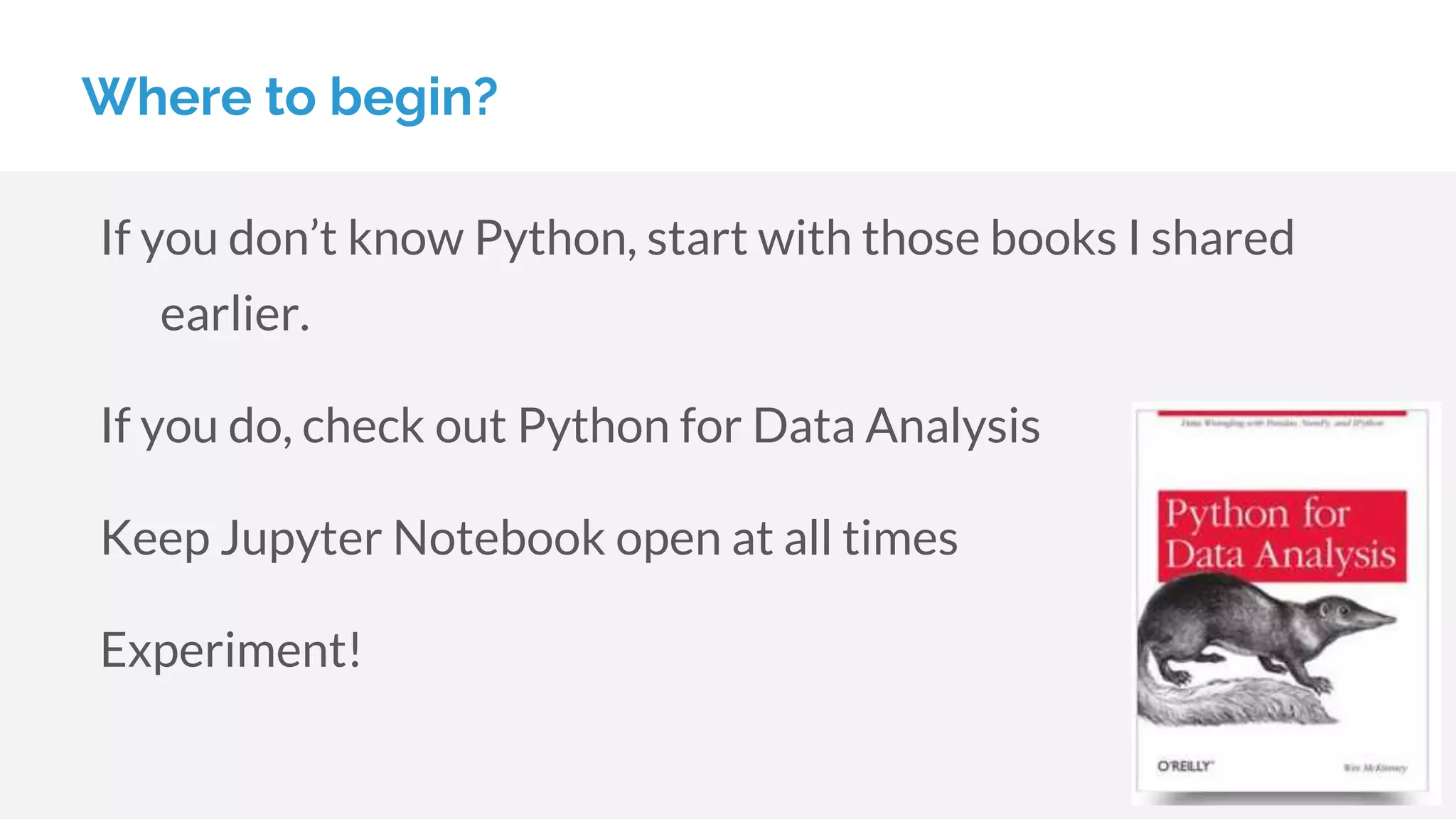 Where to begin?
If you don’t know Python, start with those books I shared
earlier.
If you do, check out Python for Data Analysis
Keep Jupyter Notebook open at all times
Experiment!
 