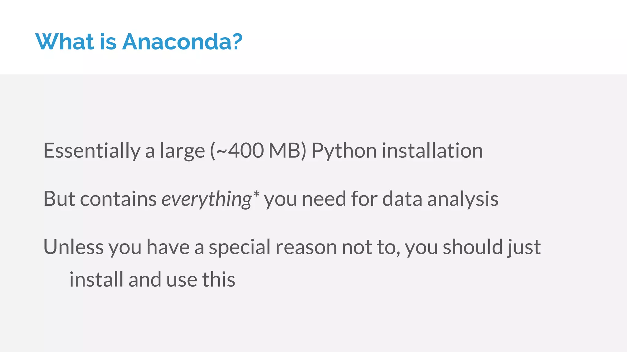 What is Anaconda?
Essentially a large (~400 MB) Python installation
But contains everything* you need for data analysis
Unless you have a special reason not to, you should just
install and use this
 