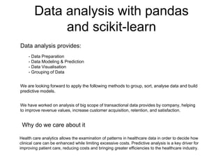 Data analysis with pandas
and scikit-learn
- Data Preparation
- Data Modeling & Prediction
- Data Visualisation
- Grouping of Data
Data analysis provides:
We have worked on analysis of big scope of transactional data provides by company, helping
to improve revenue values, increase customer acquisition, retention, and satisfaction.
Why do we care about it
Health care analytics allows the examination of patterns in healthcare data in order to decide how
clinical care can be enhanced while limiting excessive costs. Predictive analysis is a key driver for
improving patient care, reducing costs and bringing greater efficiencies to the healthcare industry.
We are looking forward to apply the following methods to group, sort, analyse data and build
predictive models.
 