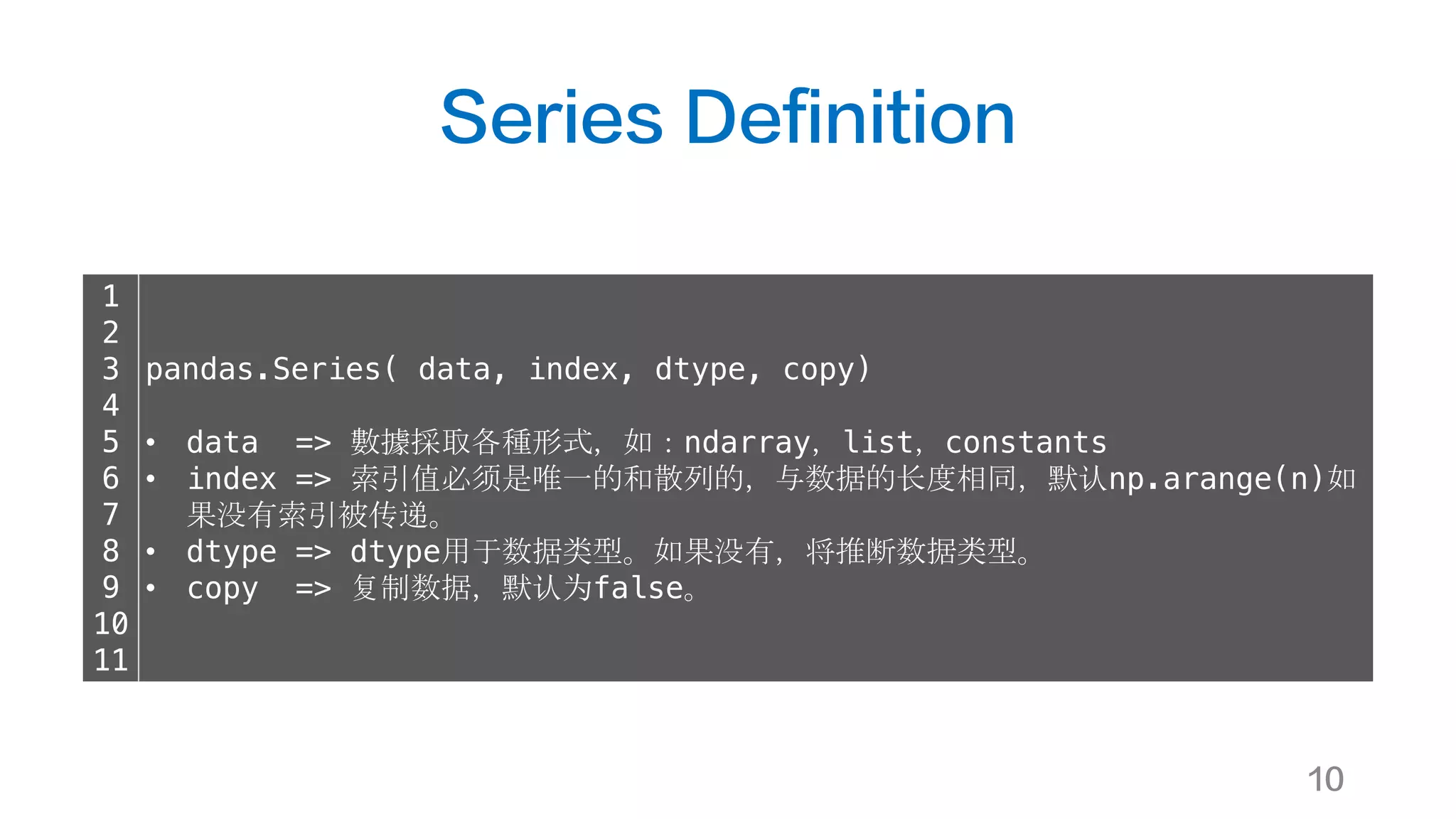 Series Definition
10
1
2
3
4
5
6
7
8
9
10
11
pandas.Series( data, index, dtype, copy)
• data => 數據採取各種形式，如：ndarray，list，constants
• index => 索引值必须是唯一的和散列的，与数据的长度相同，默认np.arange(n)如
果没有索引被传递。
• dtype => dtype用于数据类型。如果没有，将推断数据类型。
• copy => 复制数据，默认为false。
 
