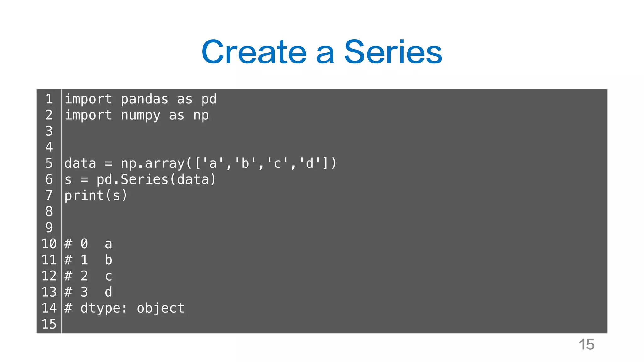 Create a Series
15
1
2
3
4
5
6
7
8
9
10
11
12
13
14
15
import pandas as pd
import numpy as np
data = np.array(['a','b','c','d'])
s = pd.Series(data)
print(s)
# 0 a
# 1 b
# 2 c
# 3 d
# dtype: object
 