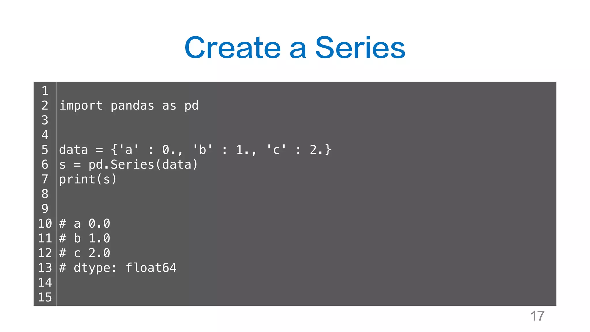 Create a Series
17
1
2
3
4
5
6
7
8
9
10
11
12
13
14
15
import pandas as pd
data = {'a' : 0., 'b' : 1., 'c' : 2.}
s = pd.Series(data)
print(s)
# a 0.0
# b 1.0
# c 2.0
# dtype: float64
 