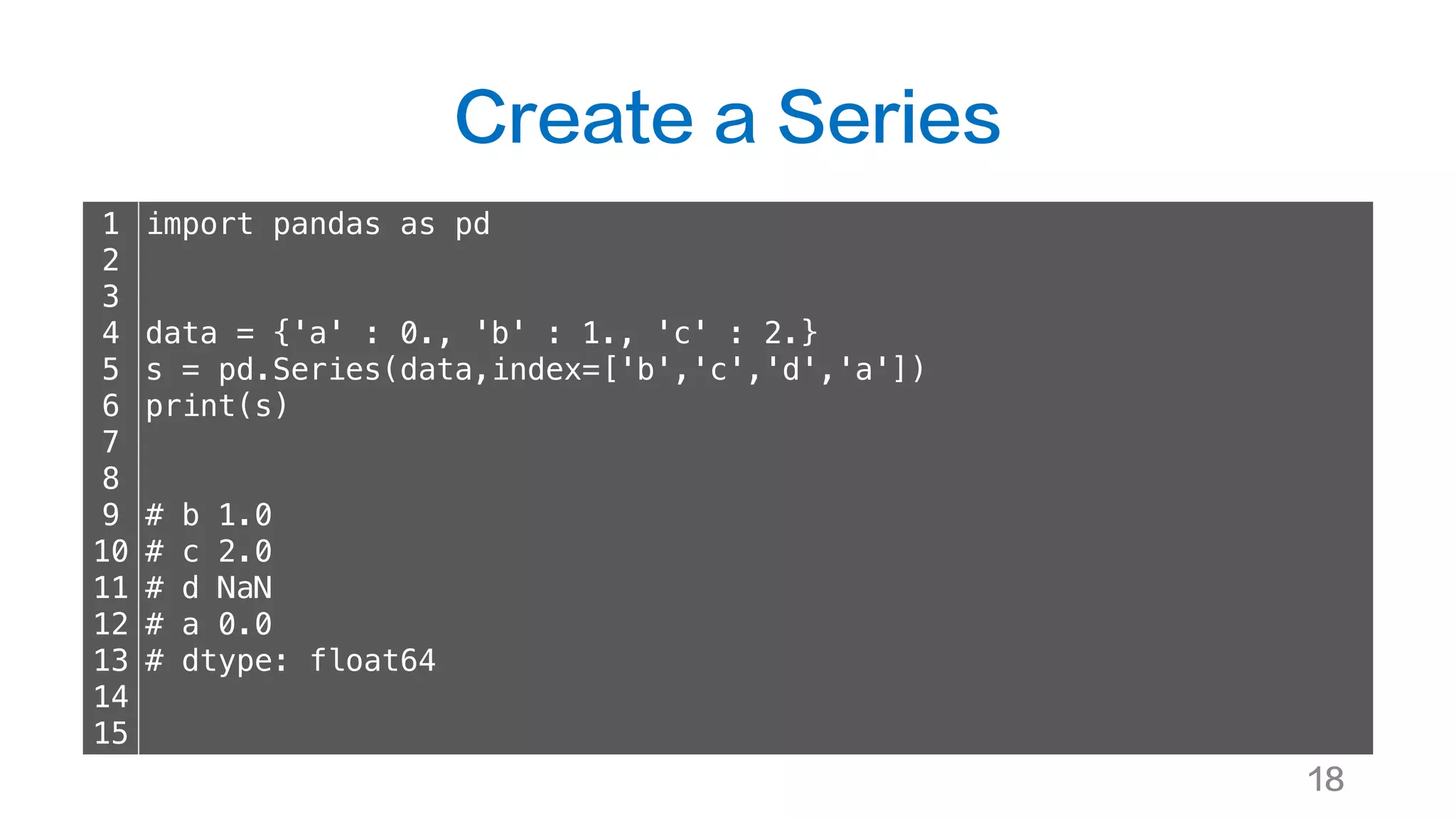 Create a Series
18
1
2
3
4
5
6
7
8
9
10
11
12
13
14
15
import pandas as pd
data = {'a' : 0., 'b' : 1., 'c' : 2.}
s = pd.Series(data,index=['b','c','d','a'])
print(s)
# b 1.0
# c 2.0
# d NaN
# a 0.0
# dtype: float64
 