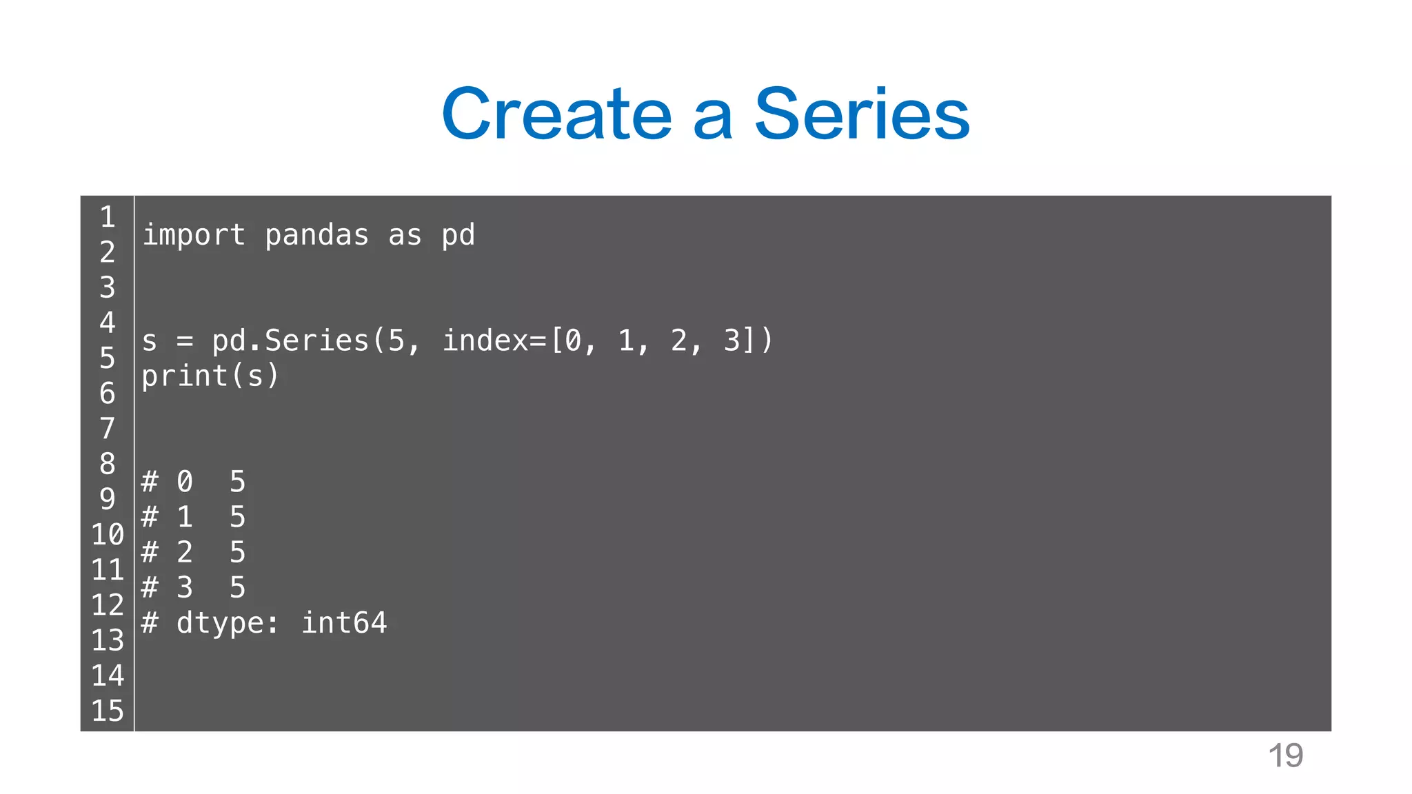 Create a Series
19
1
2
3
4
5
6
7
8
9
10
11
12
13
14
15
import pandas as pd
s = pd.Series(5, index=[0, 1, 2, 3])
print(s)
# 0 5
# 1 5
# 2 5
# 3 5
# dtype: int64
 