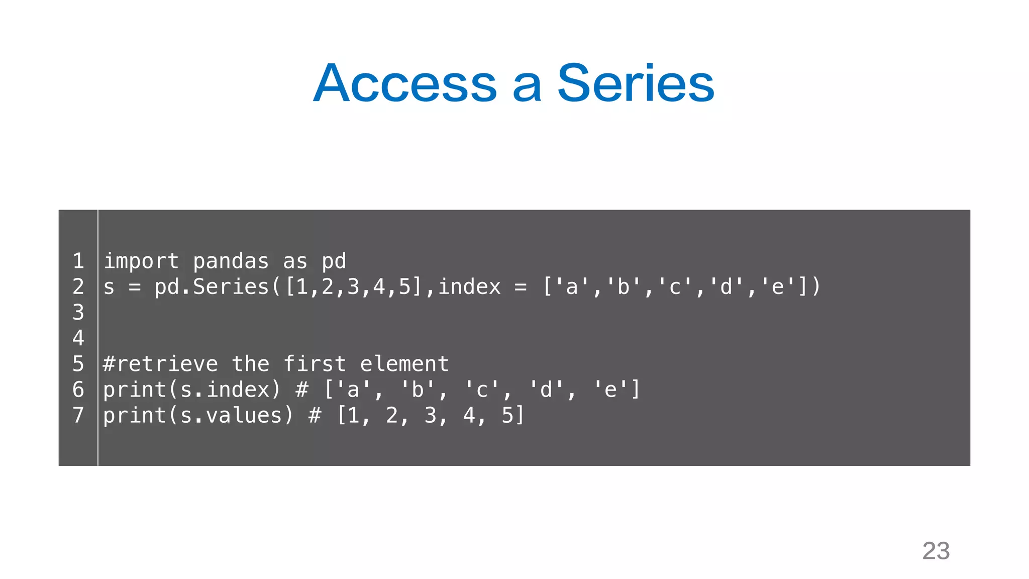 Access a Series
23
1
2
3
4
5
6
7
import pandas as pd
s = pd.Series([1,2,3,4,5],index = ['a','b','c','d','e'])
#retrieve the first element
print(s.index) # ['a', 'b', 'c', 'd', 'e']
print(s.values) # [1, 2, 3, 4, 5]
 