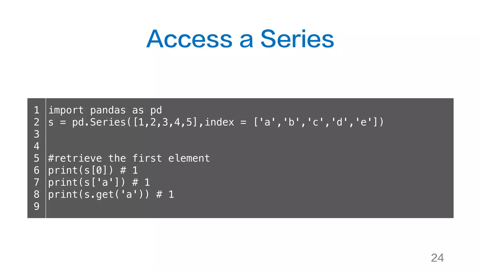 Access a Series
24
1
2
3
4
5
6
7
8
9
import pandas as pd
s = pd.Series([1,2,3,4,5],index = ['a','b','c','d','e'])
#retrieve the first element
print(s[0]) # 1
print(s['a']) # 1
print(s.get('a')) # 1
 