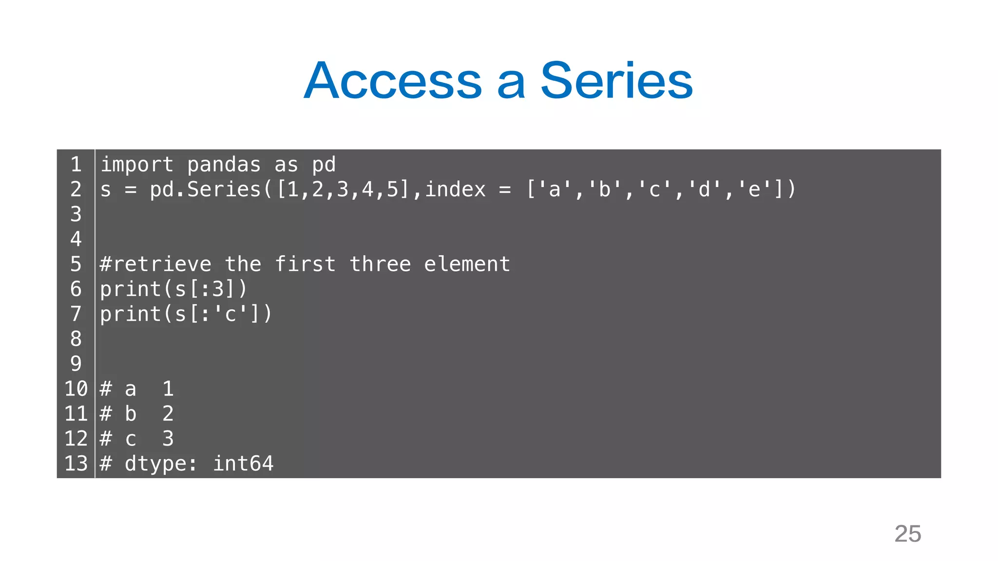 Access a Series
25
1
2
3
4
5
6
7
8
9
10
11
12
13
import pandas as pd
s = pd.Series([1,2,3,4,5],index = ['a','b','c','d','e'])
#retrieve the first three element
print(s[:3])
print(s[:'c'])
# a 1
# b 2
# c 3
# dtype: int64
 