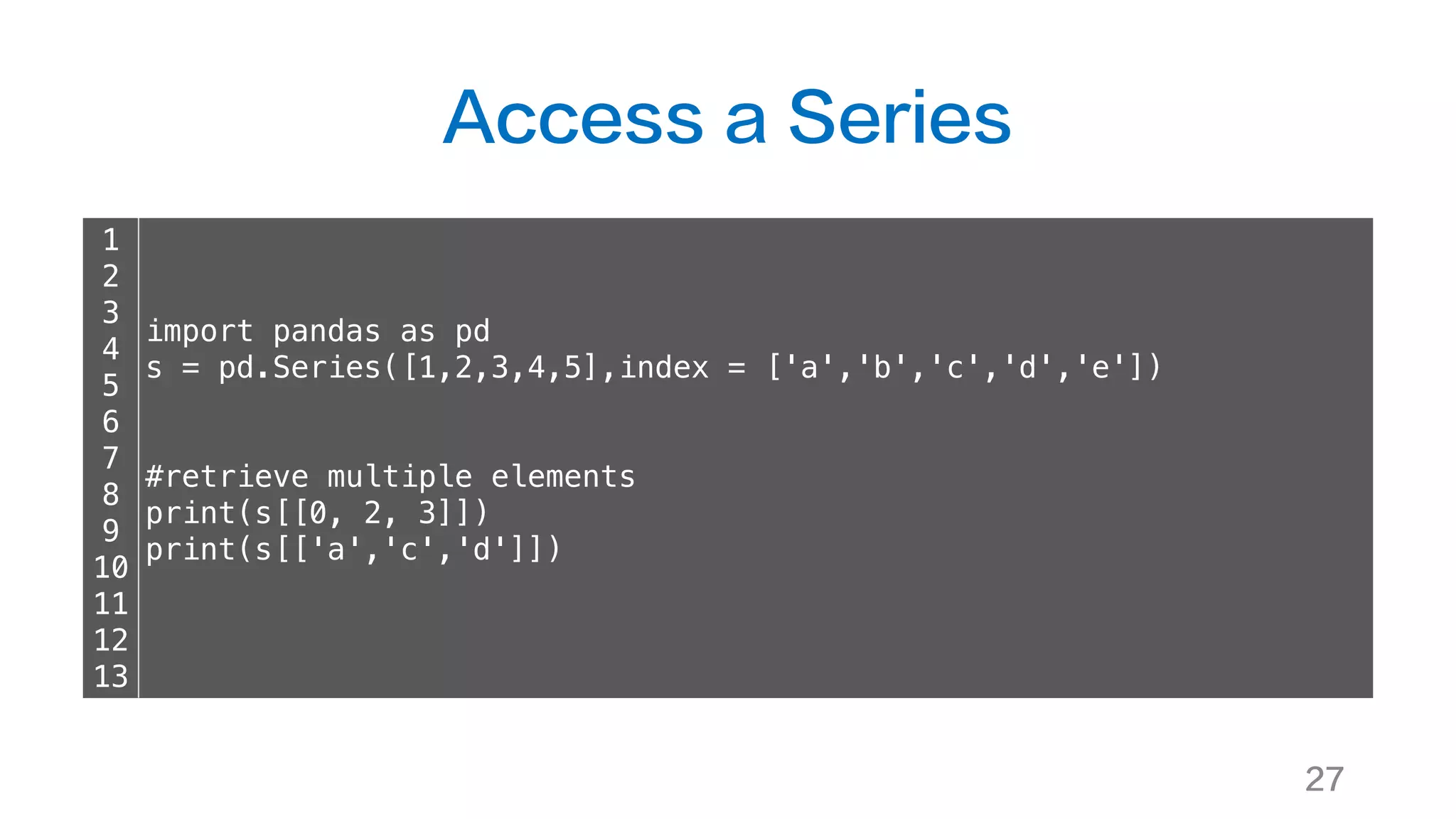 Access a Series
27
1
2
3
4
5
6
7
8
9
10
11
12
13
import pandas as pd
s = pd.Series([1,2,3,4,5],index = ['a','b','c','d','e'])
#retrieve multiple elements
print(s[[0, 2, 3]])
print(s[['a','c','d']])
 