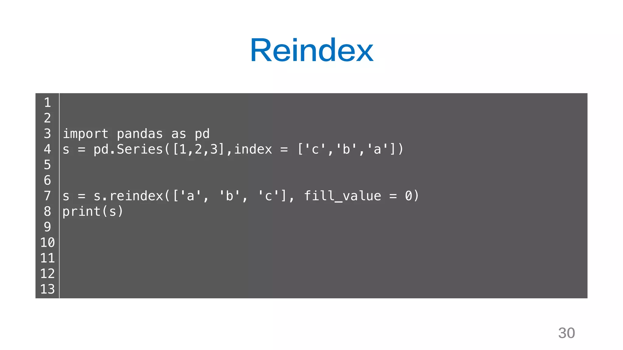 Reindex
30
1
2
3
4
5
6
7
8
9
10
11
12
13
import pandas as pd
s = pd.Series([1,2,3],index = ['c','b','a'])
s = s.reindex(['a', 'b', 'c'], fill_value = 0)
print(s)
 