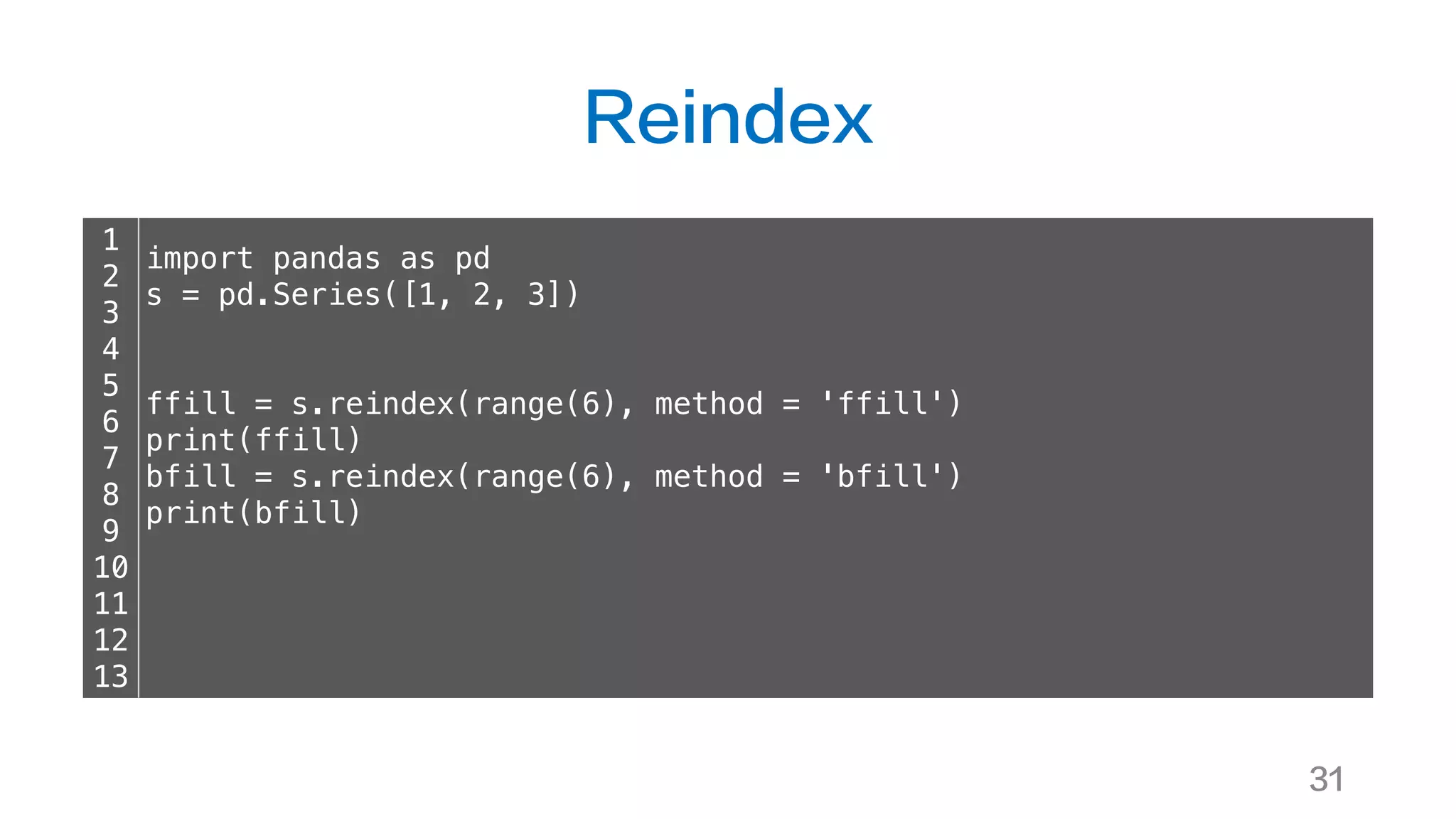 Reindex
31
1
2
3
4
5
6
7
8
9
10
11
12
13
import pandas as pd
s = pd.Series([1, 2, 3])
ffill = s.reindex(range(6), method = 'ffill')
print(ffill)
bfill = s.reindex(range(6), method = 'bfill')
print(bfill)
 