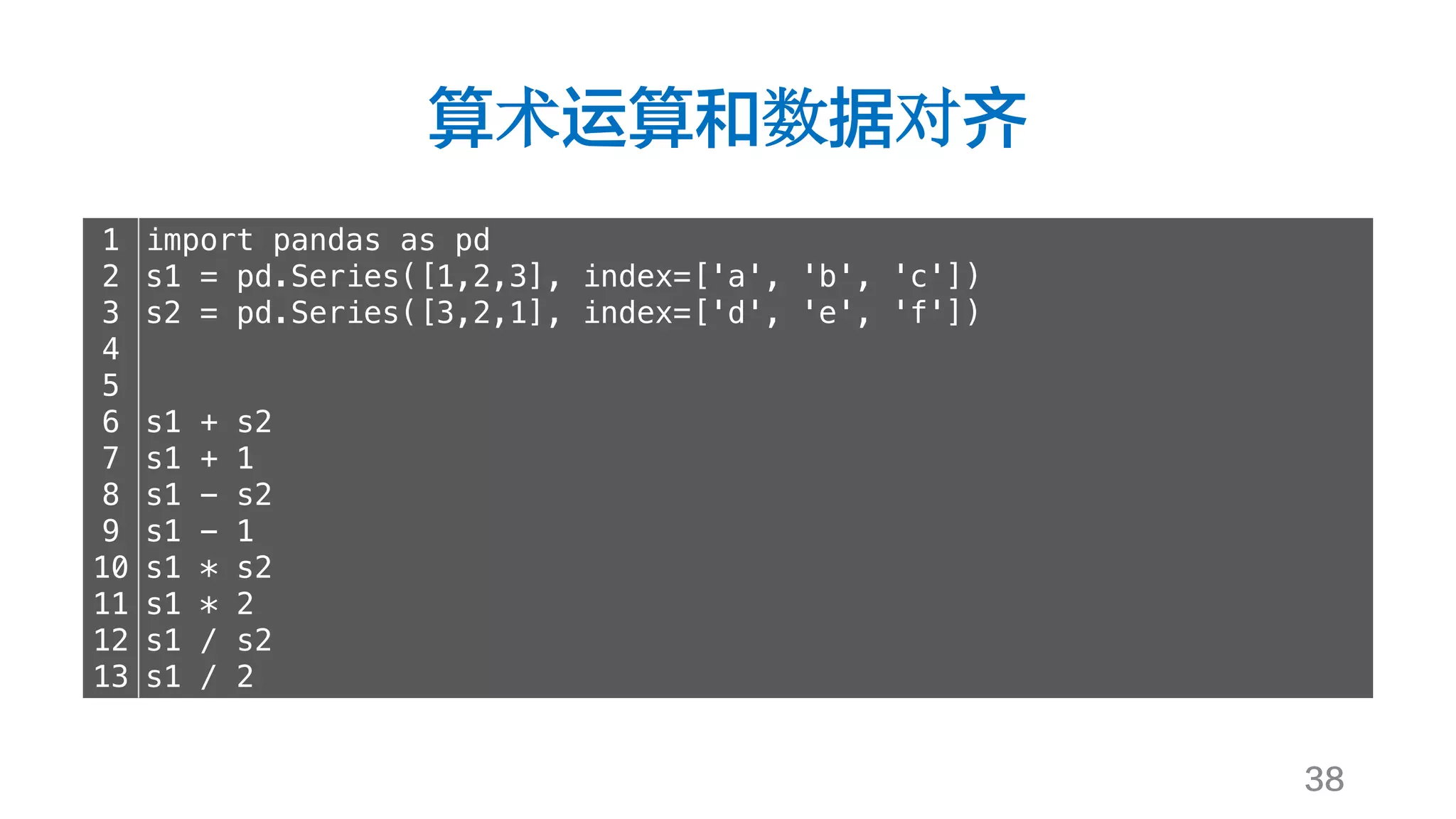 算术运算和数据对齐
38
1
2
3
4
5
6
7
8
9
10
11
12
13
import pandas as pd
s1 = pd.Series([1,2,3], index=['a', 'b', 'c'])
s2 = pd.Series([3,2,1], index=['d', 'e', 'f'])
s1 + s2
s1 + 1
s1 - s2
s1 - 1
s1 * s2
s1 * 2
s1 / s2
s1 / 2
 