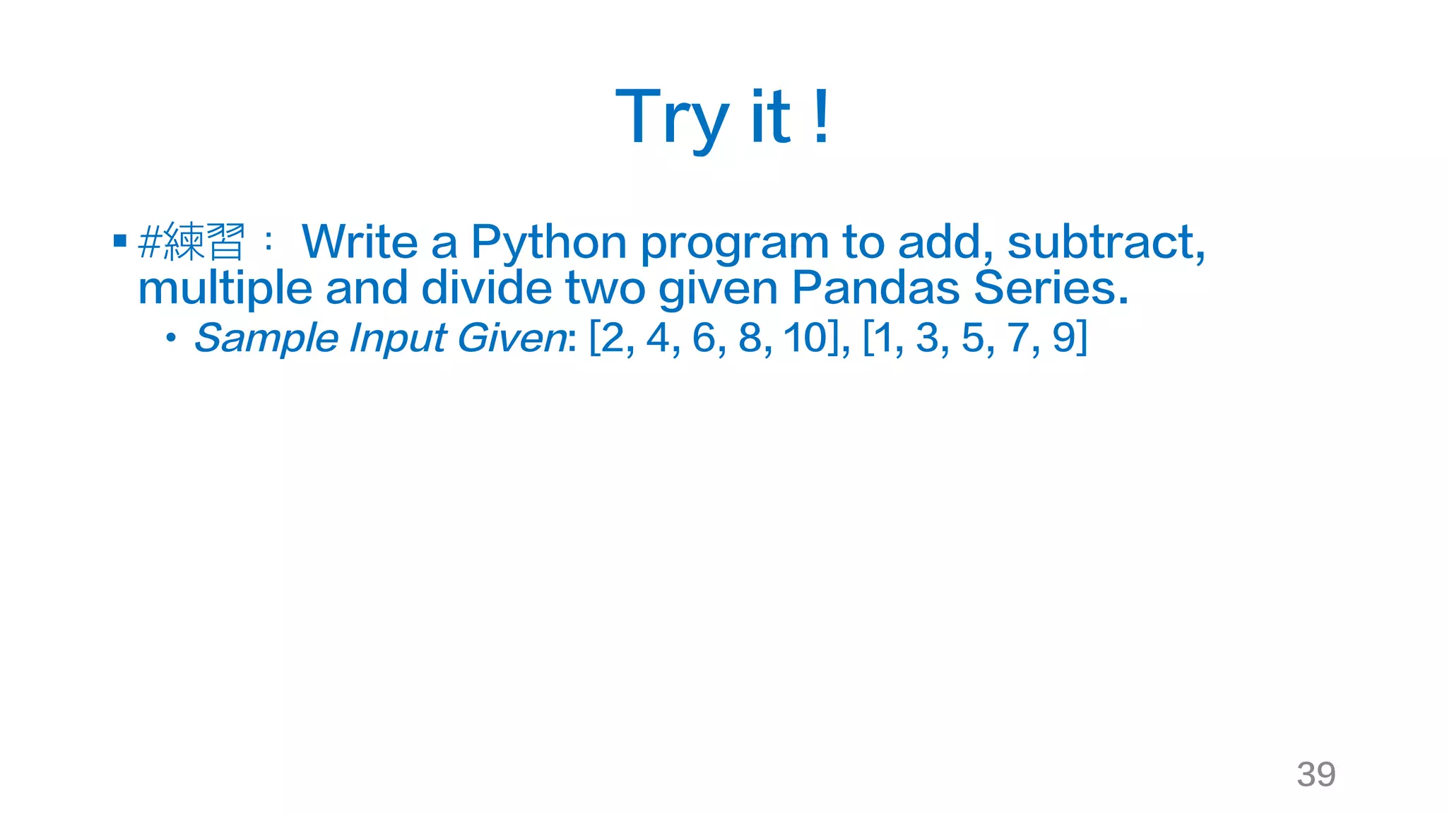 Try it !
§ #練習： Write a Python program to add, subtract,
multiple and divide two given Pandas Series.
• Sample Input Given: [2, 4, 6, 8, 10], [1, 3, 5, 7, 9]
39
 