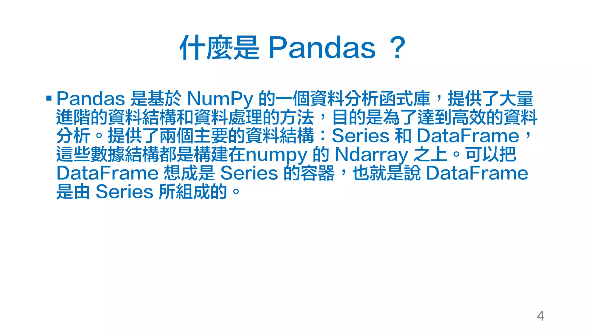 什麼是 Pandas ？
§ Pandas 是基於 NumPy 的一個資料分析函式庫，提供了大量
進階的資料結構和資料處理的方法，目的是為了達到高效的資料
分析。提供了兩個主要的資料結構：Series 和 DataFrame，
這些數據結構都是構建在numpy 的 Ndarray 之上。可以把
DataFrame 想成是 Series 的容器，也就是說 DataFrame
是由 Series 所組成的。
4
 