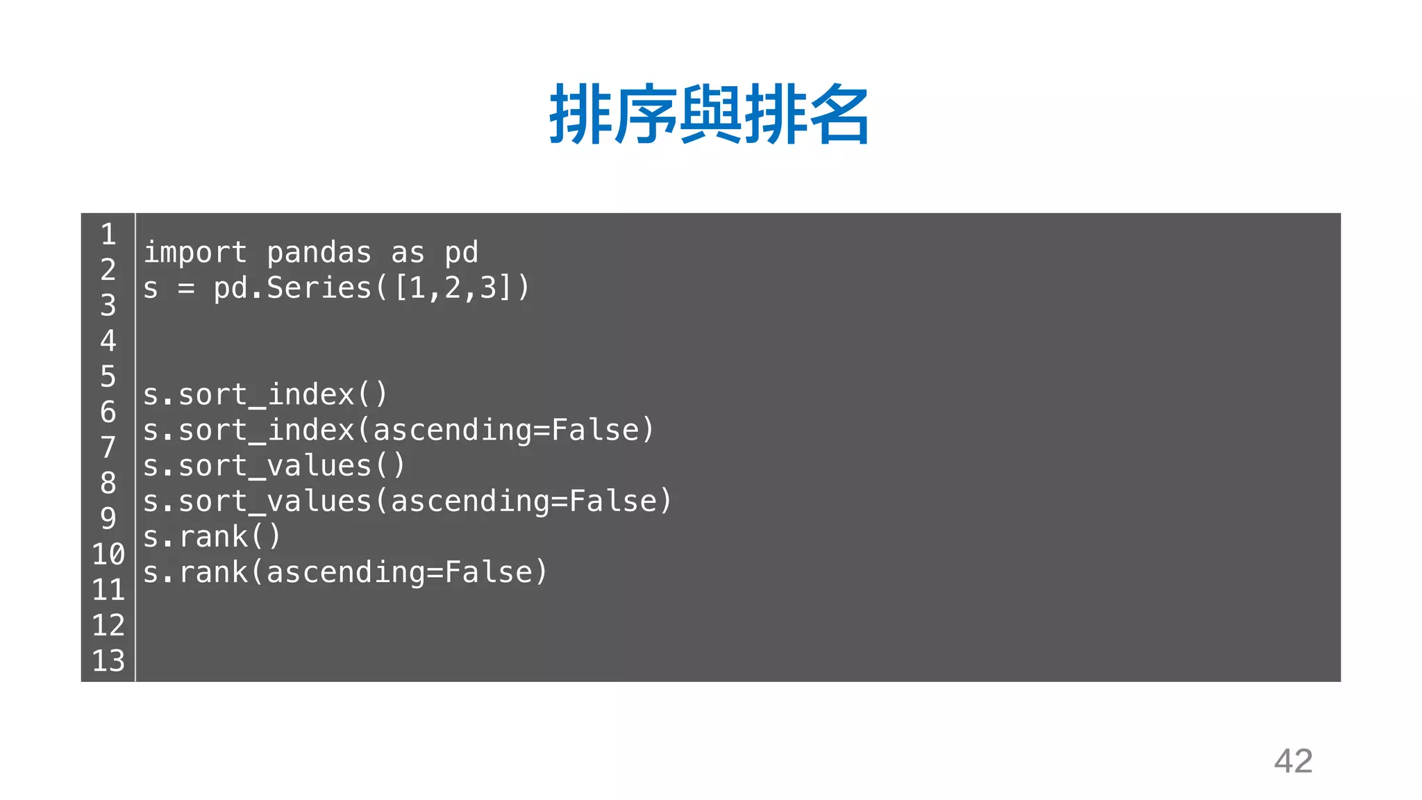 排序與排名
42
1
2
3
4
5
6
7
8
9
10
11
12
13
import pandas as pd
s = pd.Series([1,2,3])
s.sort_index()
s.sort_index(ascending=False)
s.sort_values()
s.sort_values(ascending=False)
s.rank()
s.rank(ascending=False)
 